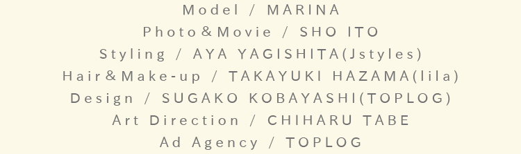 Model / MARINA：Photo＆Movie / SHO ITO：Styling / AYA YAGISHITA(Jstyles)：Hair＆Make-up / TAKAYUKI HAZAMA(lila)：Design / SUGAKO KOBAYASHI(TOPLOG)：Art Direction / CHIHARU TABE：Ad Agency / TOPLOG