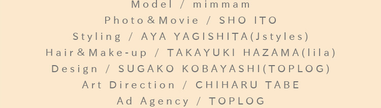 Model / MARINA：Photo＆Movie / SHO ITO：Styling / AYA YAGISHITA(Jstyles)：Hair＆Make-up / TAKAYUKI HAZAMA(lila)：Design / SUGAKO KOBAYASHI(TOPLOG)：Art Direction / CHIHARU TABE：Ad Agency / TOPLOG
