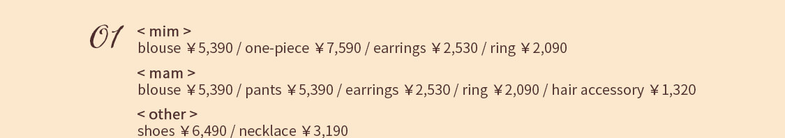 01 < mim > blouse ￥5,390 / one-piece ￥7,590 / earrings ￥2,530 / ring ￥2,090  < mam > blouse ￥5,390 / pants ￥5,390 / earrings ￥2,530 / ring ￥2,090 hair accessory ￥1,320 < other >shoes ￥6,490 / necklace ￥3,190