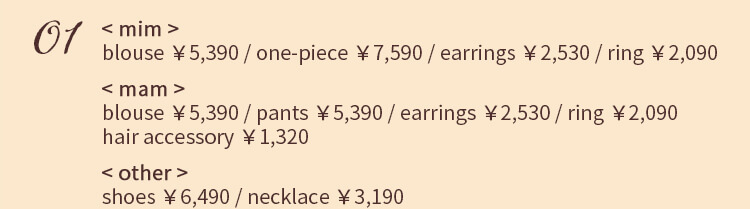 01 < mim > blouse ￥5,390 / one-piece ￥7,590 / earrings ￥2,530 / ring ￥2,090  < mam > blouse ￥5,390 / pants ￥5,390 / earrings ￥2,530 / ring ￥2,090 hair accessory ￥1,320 < other >shoes ￥6,490 / necklace ￥3,190