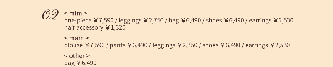 02 < mim > one-piece ￥7,590 / leggings ￥2,750 / bag ￥6,490 / shoes ￥6,490 earrings ￥2,530 / hair accessory ￥1,320 < mam > blouse ￥7,590 / pants ￥6,490 / leggings ￥2,750 / shoes ￥6,490 earrings ￥2,530 < other > bag ￥6,490
