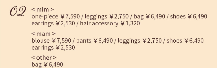 02 < mim > one-piece ￥7,590 / leggings ￥2,750 / bag ￥6,490 / shoes ￥6,490 earrings ￥2,530 / hair accessory ￥1,320 < mam > blouse ￥7,590 / pants ￥6,490 / leggings ￥2,750 / shoes ￥6,490 earrings ￥2,530 < other > bag ￥6,490