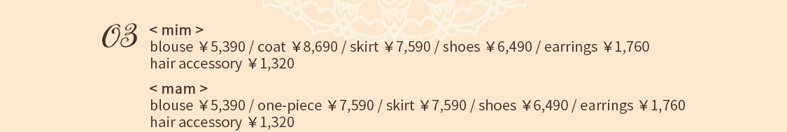 03 < mim > blouse ￥5,390 / coat ￥8,690 / skirt ￥7,590 / shoes ￥6,490 earrings ￥1,760 / hair accessory ￥1,320 < mam > blouse ￥5,390 / one-piece ￥7,590 / skirt ￥7,590 / shoes ￥6,490 earrings ￥1,760 / hair accessory ￥1,320