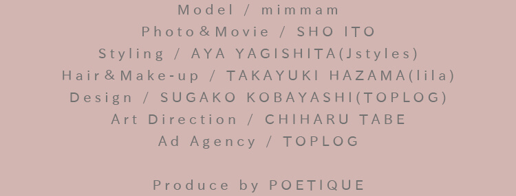 Model / MARINA：Photo＆Movie / SHO ITO：Styling / AYA YAGISHITA(Jstyles)：Hair＆Make-up / TAKAYUKI HAZAMA(lila)：Design / SUGAKO KOBAYASHI(TOPLOG)：Art Direction / CHIHARU TABE：Ad Agency / TOPLOG