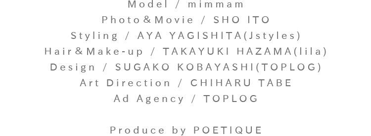 Model:mimmam / Photo＆Movie:SHO ITO / Styling:AYA YAGISHITA(Jstyles) / Hair＆Make-up:TAKAYUKI HAZAMA(lila) / Design: SUGAKO KOBAYASHI(TOPLOG) / Art Direction:CHIHARU TABE / Ad Agency:TOPLOG / Produce by POETIQUE