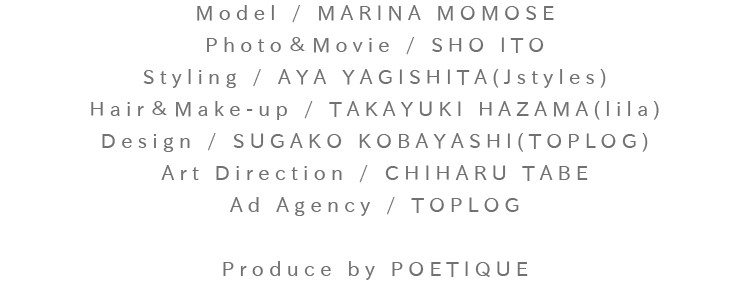 Model / MARINA MOMOSE：Photo＆Movie / SHO ITO：Styling / AYA YAGISHITA(Jstyles)：Hair＆Make-up / TAKAYUKI HAZAMA(lila)：Design / SUGAKO KOBAYASHI(TOPLOG)：Art Direction / CHIHARU TABE：Ad Agency / TOPLOG