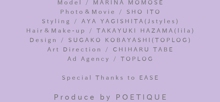 Model / MARINA MOMOSE：Photo＆Movie / SHO ITO：Styling / AYA YAGISHITA(Jstyles)：Hair＆Make-up / TAKAYUKI HAZAMA(lila)：Design / SUGAKO KOBAYASHI(TOPLOG)：Art Direction / CHIHARU TABE：Ad Agency / TOPLOG