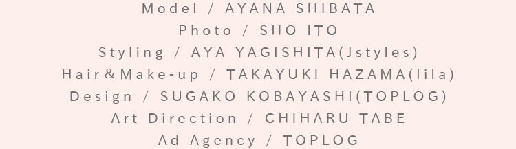 Model / AYANA SHIBATA Photo / SHO ITO Styling / AYA YAGISHITA(Jstyles) Hair＆Make-up / TAKAYUKI HAZAMA(lila) Design / SUGAKO KOBAYASHI(TOPLOG) Art Direction / CHIHARU TABE Ad Agency / TOPLOG