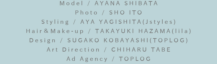 Model / AYANA SHIBATA Photo / SHO ITO Styling / AYA YAGISHITA(Jstyles) Hair＆Make-up / TAKAYUKI HAZAMA(lila) Design / SUGAKO KOBAYASHI(TOPLOG) Art Direction / CHIHARU TABE Ad Agency / TOPLOG
